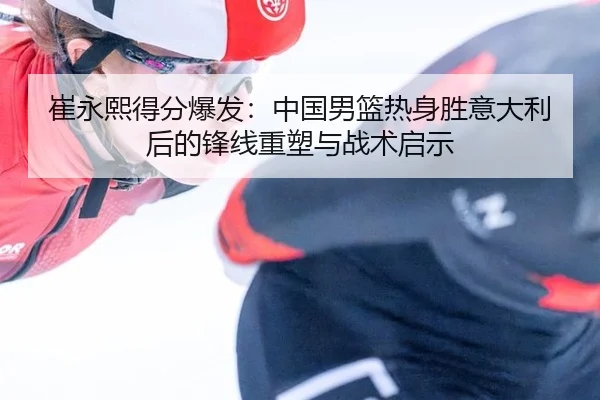崔永熙得分爆发：中国男篮热身胜意大利后的锋线重塑与战术启示