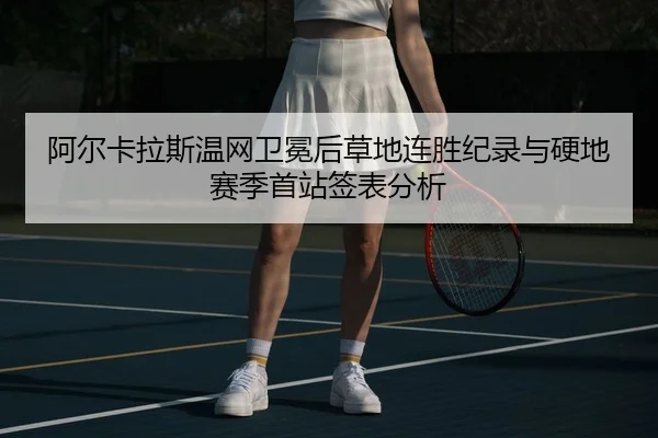 阿尔卡拉斯温网卫冕后草地连胜纪录与硬地赛季首站签表分析